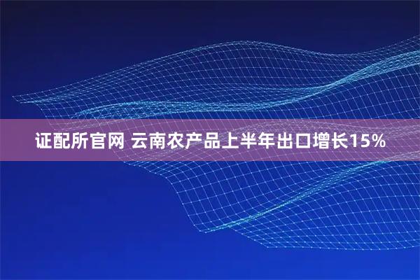 证配所官网 云南农产品上半年出口增长15%