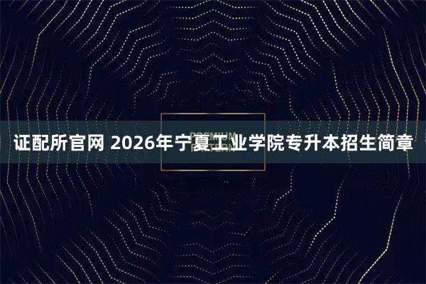 证配所官网 2026年宁夏工业学院专升本招生简章