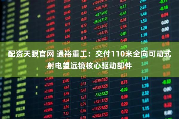 配资天眼官网 通裕重工：交付110米全向可动式射电望远镜核心驱动部件