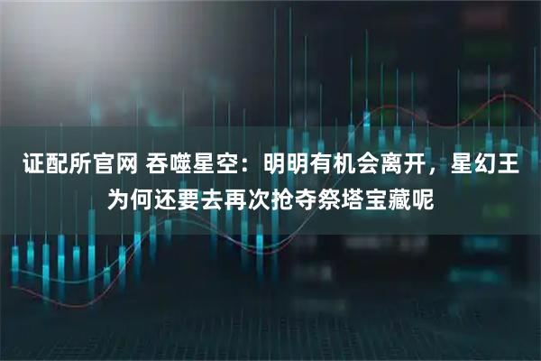 证配所官网 吞噬星空：明明有机会离开，星幻王为何还要去再次抢夺祭塔宝藏呢